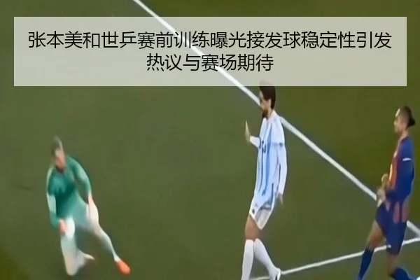 张本美和世乒赛前训练曝光接发球稳定性引发热议与赛场期待
