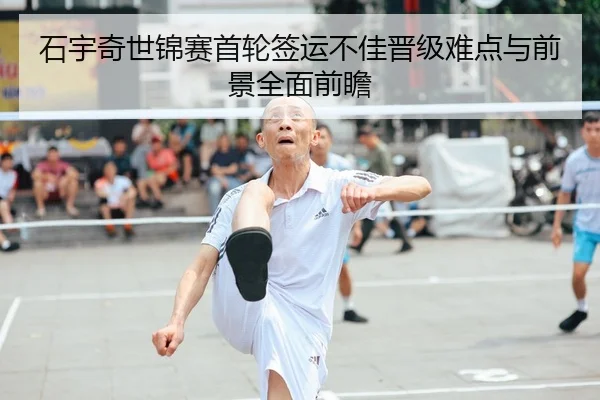 石宇奇世锦赛首轮签运不佳晋级难点与前景全面前瞻